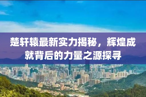 楚轩辕最新实力揭秘，辉煌成就背后的力量之源探寻