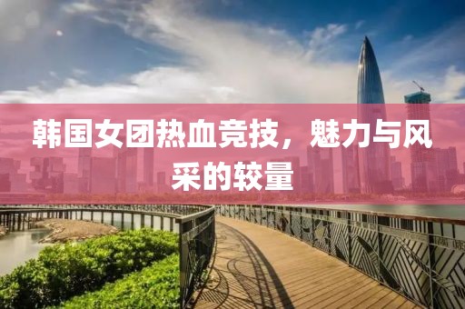 韩国女团热血竞技，魅力与风采的较量
