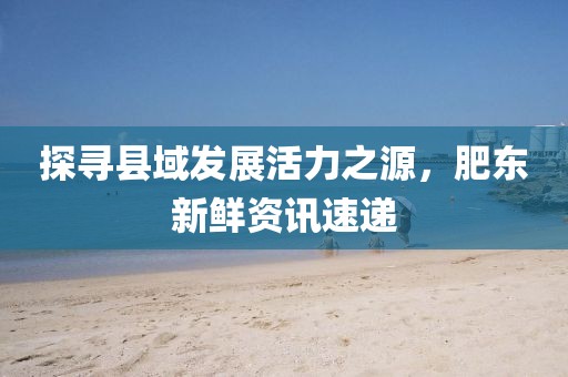 探寻县域发展活力之源，肥东新鲜资讯速递