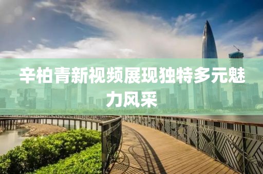 辛柏青新视频展现独特多元魅力风采