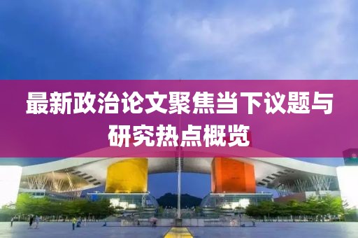 最新政治论文聚焦当下议题与研究热点概览