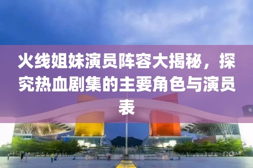 火线姐妹演员阵容大揭秘，探究热血剧集的主要角色与演员表