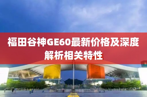 福田谷神GE60最新价格及深度解析相关特性