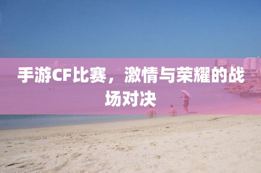 手游CF比赛，激情与荣耀的战场对决