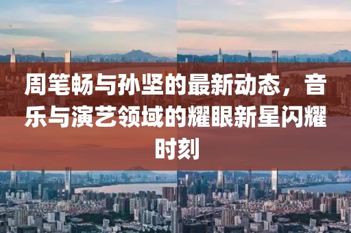 周笔畅与孙坚的最新动态，音乐与演艺领域的耀眼新星闪耀时刻