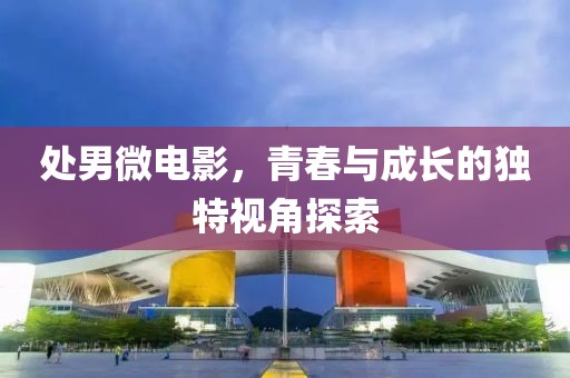 处男微电影，青春与成长的独特视角探索