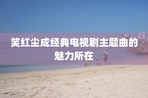 笑红尘成经典电视剧主题曲的魅力所在