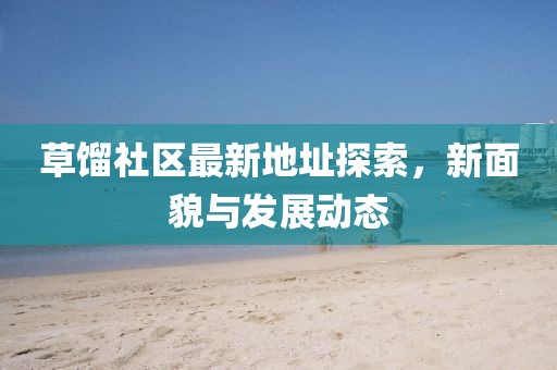 草馏社区最新地址探索，新面貌与发展动态