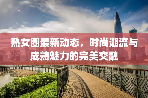 熟女圈最新动态，时尚潮流与成熟魅力的完美交融