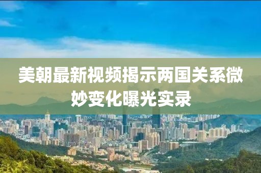 美朝最新视频揭示两国关系微妙变化曝光实录