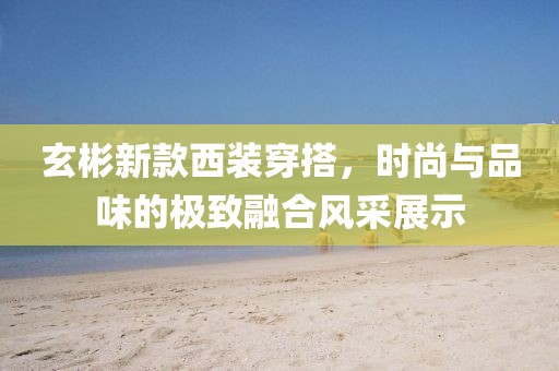 玄彬新款西装穿搭，时尚与品味的极致融合风采展示