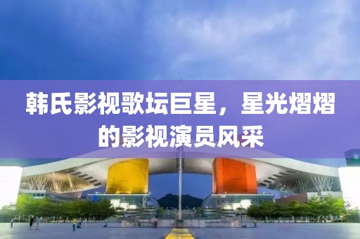 韩氏影视歌坛巨星，星光熠熠的影视演员风采