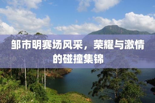 邹市明赛场风采，荣耀与激情的碰撞集锦