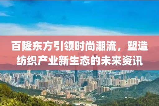 百隆东方引领时尚潮流，塑造纺织产业新生态的未来资讯