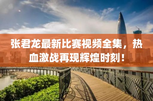 张君龙最新比赛视频全集，热血激战再现辉煌时刻！