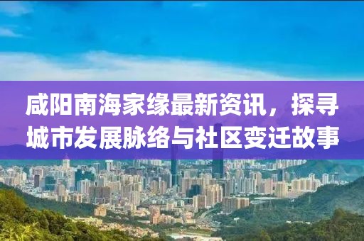 咸阳南海家缘最新资讯，探寻城市发展脉络与社区变迁故事