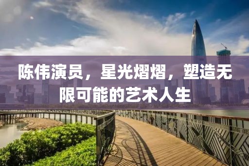 陈伟演员，星光熠熠，塑造无限可能的艺术人生