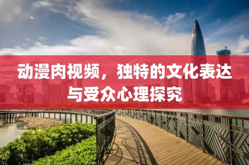 动漫肉视频，独特的文化表达与受众心理探究