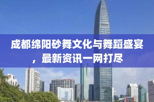 成都绵阳砂舞文化与舞蹈盛宴，最新资讯一网打尽