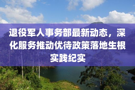 退役军人事务部最新动态，深化服务推动优待政策落地生根实践纪实