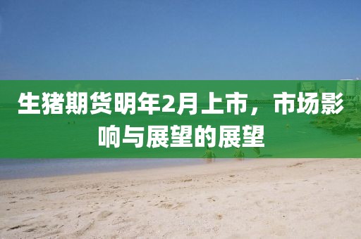 生猪期货明年2月上市，市场影响与展望的展望