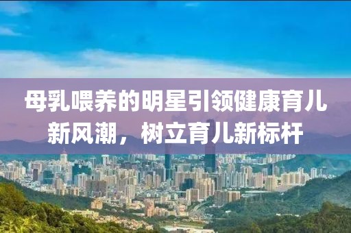 母乳喂养的明星引领健康育儿新风潮，树立育儿新标杆
