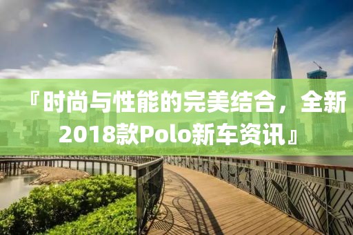 『时尚与性能的完美结合，全新2018款Polo新车资讯』