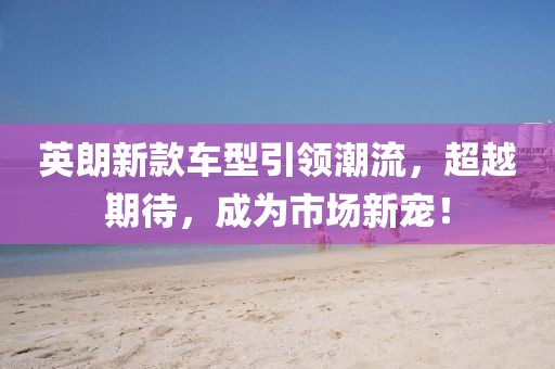 英朗新款车型引领潮流，超越期待，成为市场新宠！