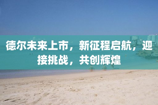 德尔未来上市，新征程启航，迎接挑战，共创辉煌