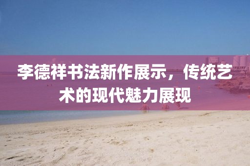 李德祥书法新作展示，传统艺术的现代魅力展现