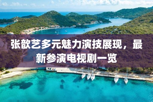 张歆艺多元魅力演技展现，最新参演电视剧一览