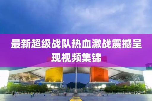 最新超级战队热血激战震撼呈现视频集锦