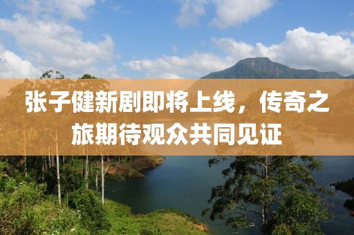 张子健新剧即将上线，传奇之旅期待观众共同见证