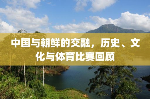 中国与朝鲜的交融，历史、文化与体育比赛回顾