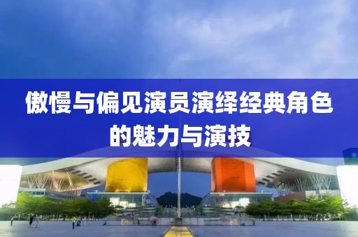 傲慢与偏见演员演绎经典角色的魅力与演技