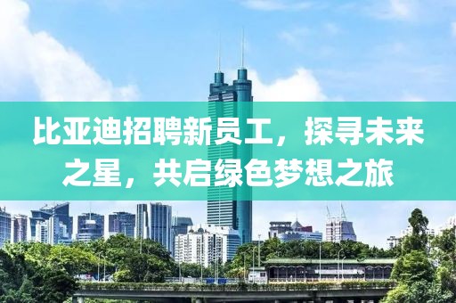 比亚迪招聘新员工，探寻未来之星，共启绿色梦想之旅