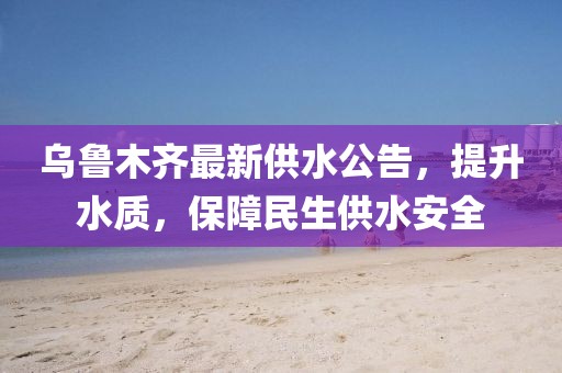 乌鲁木齐最新供水公告，提升水质，保障民生供水安全