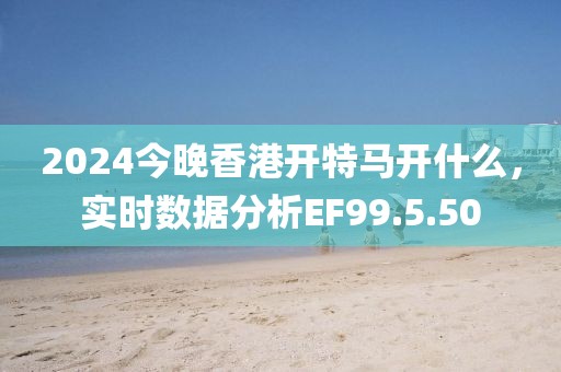2024今晚香港开特马开什么，实时数据分析EF99.5.50