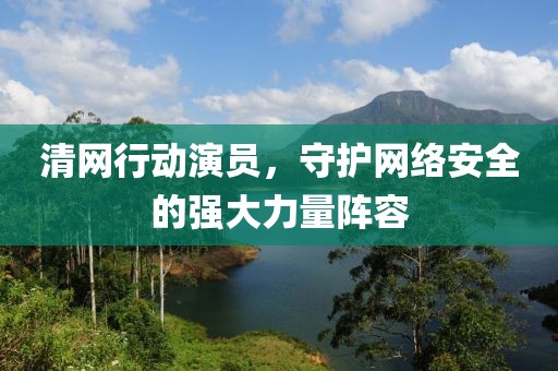 清网行动演员，守护网络安全的强大力量阵容