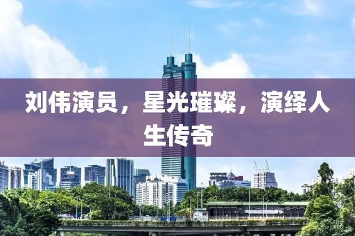 刘伟演员，星光璀璨，演绎人生传奇