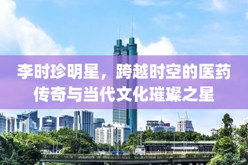 李时珍明星，跨越时空的医药传奇与当代文化璀璨之星