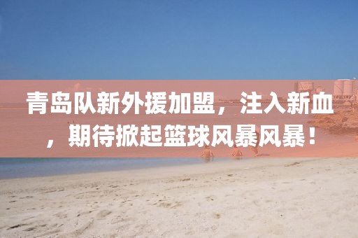 青岛队新外援加盟，注入新血，期待掀起篮球风暴风暴！
