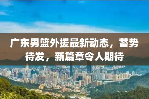 广东男篮外援最新动态，蓄势待发，新篇章令人期待