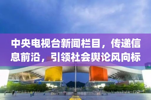 中央电视台新闻栏目，传递信息前沿，引领社会舆论风向标