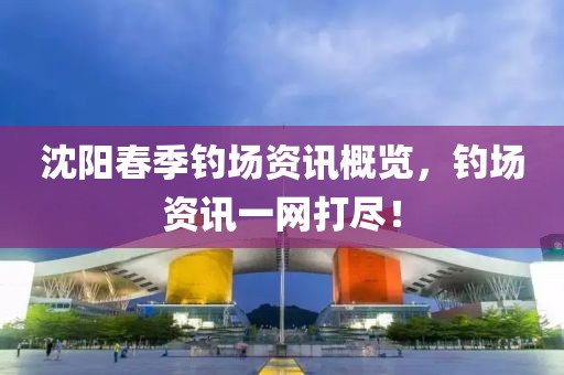 沈阳春季钓场资讯概览，钓场资讯一网打尽！