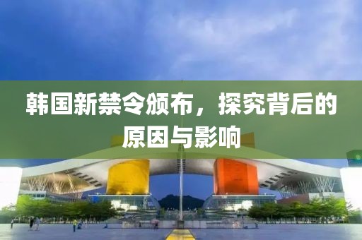 韩国新禁令颁布，探究背后的原因与影响