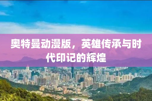 奥特曼动漫版，英雄传承与时代印记的辉煌