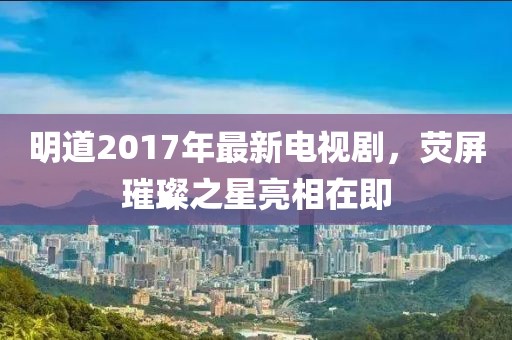 明道2017年最新电视剧，荧屏璀璨之星亮相在即