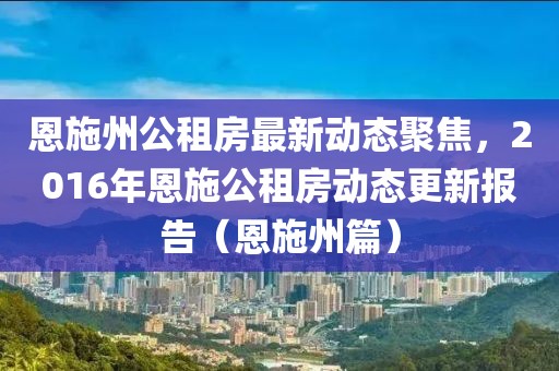 恩施州公租房最新动态聚焦，2016年恩施公租房动态更新报告（恩施州篇）