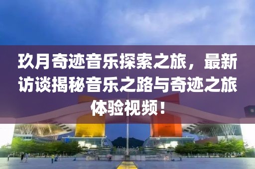 玖月奇迹音乐探索之旅，最新访谈揭秘音乐之路与奇迹之旅体验视频！